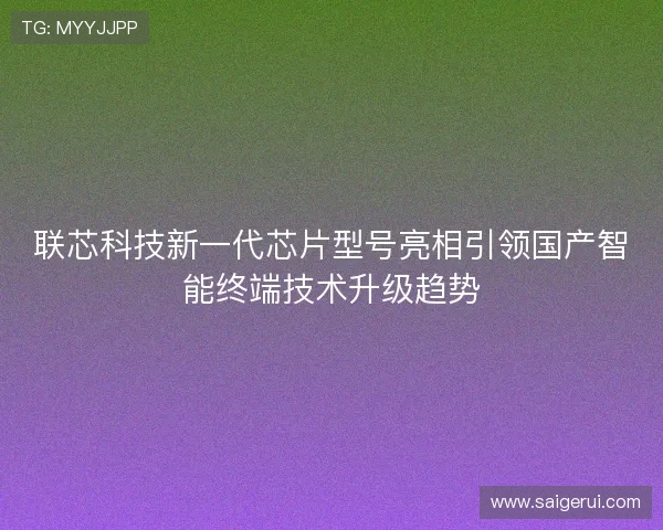 联芯科技新一代芯片型号亮相引领国产智能终端技术升级趋势